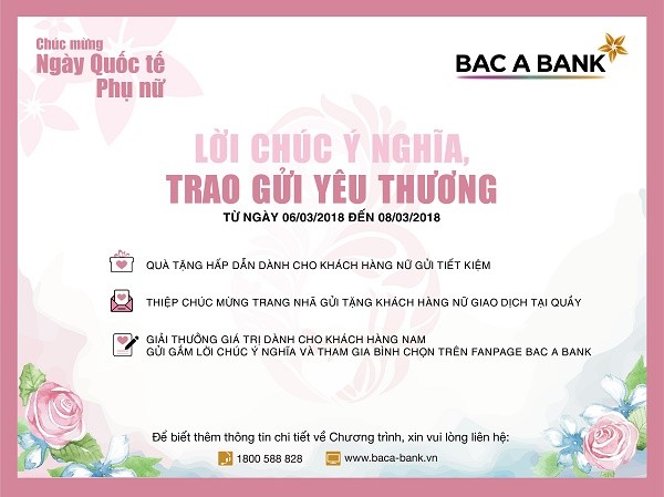 Nhân ngày Quốc tế Phụ nữ 8/3, thông qua chương trình Lời chúc ý nghĩa, Trao gửi yêu thương, BAC A BANK gửi tới khách hàng nữ quà tặng hấp dẫn và thiệp chúc mừng trang nhã, cùng giải thưởng giá trị dành cho những lời chúc hay nhất của các khách hàng nam.